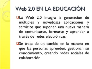 Web 2.0 EN LA EDUCACIÓN  La Web 2.0 integra la generación de múltiples y novedosas aplicaciones y servicios que suponen una nueva manera de comunicarse, formarse y aprender a través de redes electrónicas  Se trata de un cambio en la manera en que las personas aprenden, gestionan su conocimiento, creando redes sociales de colaboración 