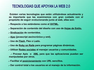 TECNOLOGIAS QUE APOYAN LA WEB 2.0 Existen varias tecnologías que están utilizándose actualmente y es importante que las examinemos con gran cuidado con el propósito de seguir evolucionando junto al web, ellas son: .- Respecto a los estándares como el  XHTML . .- Separación de contenido del diseño con uso de  Hojas de Estilo. .-  Sindicación  de contenidos. .-  Ajax  (javascript ascincrónico y xml). .- Uso de  Flash , Flex o Lazlo. .- Uso de  Ruby on Rails   para programar páginas dinámicas. .- Utilizar  Redes sociales  al manejar usuarios y comunidades. .- Proveer Apis  o  XML  para que las aplicaciones puedan ser manipuladas por otros. .- Facilitar el  posicionamiento  con URL sencillos. .- Dar control total a los usuarios en el manejo de la información. 