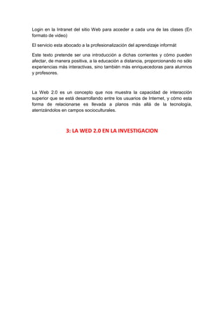 Login en la Intranet del sitio Web para acceder a cada una de las clases (En
formato de video)

El servicio esta abocado a la profesionalización del aprendizaje informát

Este texto pretende ser una introducción a dichas corrientes y cómo pueden
afectar, de manera positiva, a la educación a distancia, proporcionando no sólo
experiencias más interactivas, sino también más enriquecedoras para alumnos
y profesores.



La Web 2.0 es un concepto que nos muestra la capacidad de interacción
superior que se está desarrollando entre los usuarios de Internet, y cómo esta
forma de relacionarse es llevada a planos más allá de la tecnología,
aterrizándolos en campos socioculturales.



                 3: LA WED 2.0 EN LA INVESTIGACION
 