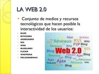 LA WEB 2.0 Conjunto de medios y recursos tecnológicos que hacen posible la interactividad de los usuarios: BLOG BITÁCORA AGREGADOS RSS WIKI BLOGLINES FLICKR WIKIPEDIA FOLCSONOMIAS 