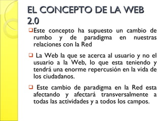 EL CONCEPTO DE LA WEB 2.0 Este concepto ha supuesto un cambio de rumbo y de paradigma en nuestras relaciones con la Red La Web la que se acerca al usuario y no el usuario a la Web, lo que esta teniendo y tendrá una enorme repercusión en la vida de los ciudadanos.  Este cambio de paradigma en la Red esta afectando y afectará transversalmente a todas las actividades y a todos los campos.  
