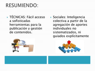 RESUMIENDO:TÉCNICAS: Fácil acceso a sofisticadas herramientas para la publicación y gestión de contenidos.Sociales: Inteligencia colectiva a partir de la agregación de aportes individuales no sistematizados, ni guiados explícitamente