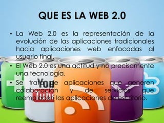 QUE ES LA WEB 2.0  La Web 2.0 es la representación de la evolución de las aplicaciones tradicionales hacia aplicaciones web enfocadas al usuario final. El Web 2.0 es una actitud y no precisamente una tecnología. Se trata de aplicaciones que generen colaboración y de servicios que reemplacen las aplicaciones de escritorio.  