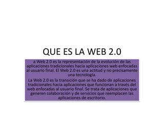 QUE ES LA WEB 2.0
    a Web 2.0 es la representación de la evolución de las
aplicaciones tradicionales hacia aplicaciones web enfocadas
al usuario final. El Web 2.0 es una actitud y no precisamente
                         una tecnología.
 La Web 2.0 es la transición que se ha dado de aplicaciones
 tradicionales hacia aplicaciones que funcionan a través del
web enfocadas al usuario final. Se trata de aplicaciones que
   generen colaboración y de servicios que reemplacen las
                   aplicaciones de escritorio.
 