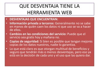 QUE DESVENTAJA TIENE LA
           HERRAMIENTA WEB
• DESVENTAJAS QUE ENCUENTRAN:
• Información privada a terceros: Generalmente no se sabe
  en manos de quién caen los datos ni que uso se va a hacer
  de ellos.
• Cambios en las condiciones del servicio: Puede que el
  servicio sea gratis hoy y mañana no.
• Copias de seguridad: Si bien es posible que tengan mejores
  copias de los datos nuestros, nadie lo garantiza.
• Lo que está claro es que otorgan multitud de beneficios y
  seguro que tendrán más o menos desventajas, pero eso ya
  está en la decisión de cada uno y el uso que las quiera dar.
 