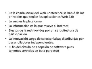 • En la charla inicial del Web Conference se habló de los
  principios que tenían las aplicaciones Web 2.0:
• La web es la plataforma
• La información es lo que mueve al Internet
• Efectos de la red movidos por una arquitectura de
  participación.
• La innovación surge de características distribuidas por
  desarrolladores independientes.
• El fin del círculo de adopción de software pues
  tenemos servicios en beta perpetuo
 