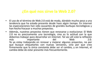 ¿En qué nos sirve la Web 2.0?

• El uso de el término de Web 2.0 está de moda, dándole mucho peso a una
  tendencia que ha estado presente desde hace algún tiempo. En Internet
  las especulaciones han sido causantes de grandes burbujas tecnológicas y
  han hecho fracasar a muchos proyectos.
• Además, nuestros proyectos tienen que renovarse y evolucionar. El Web
  2.0 no es precisamente una tecnología, sino es la actitud con la que
  debemos trabajar para desarrollar en Internet. Tal vez allí está la reflexión
  más              importante           del             Web                2.0.
  Yo ya estoy trabajando en renovar y mejorar algunos proyectos, no por
  que busque etiquetarlos con nuevas versiones, sino por que creo
  firmemente que la única constante debe ser el cambio, y en Internet, el
  cambio debe de estar presente más frecuentemente.
 