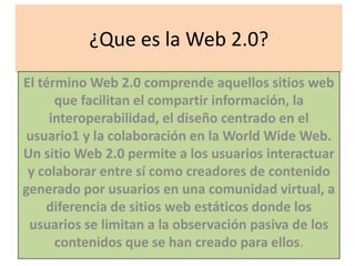 ¿Que es la Web 2.0?
El término Web 2.0 comprende aquellos sitios web
      que facilitan el compartir información, la
     interoperabilidad, el diseño centrado en el
 usuario1 y la colaboración en la World Wide Web.
Un sitio Web 2.0 permite a los usuarios interactuar
 y colaborar entre sí como creadores de contenido
generado por usuarios en una comunidad virtual, a
    diferencia de sitios web estáticos donde los
 usuarios se limitan a la observación pasiva de los
      contenidos que se han creado para ellos.
 