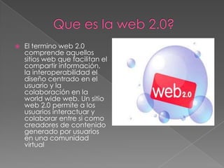  El termino web 2.0
comprende aquellos
sitios web que facilitan el
compartir información,
la interoperabilidad el
diseño centrado en el
usuario y la
colaboración en la
world wide web. Un sitio
web 2.0 permite a los
usuarios interactuar y
colaborar entre si como
creadores de contenido
generado por usuarios
en una comunidad
virtual
 