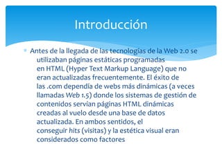 ∗ Antes de la llegada de las tecnologías de la Web 2.0 se
utilizaban páginas estáticas programadas
en HTML (Hyper Text Markup Language) que no
eran actualizadas frecuentemente. El éxito de
las .com dependía de webs más dinámicas (a veces
llamadas Web 1.5) donde los sistemas de gestión de
contenidos servían páginas HTML dinámicas
creadas al vuelo desde una base de datos
actualizada. En ambos sentidos, el
conseguir hits (visitas) y la estética visual eran
considerados como factores
Introducción
 