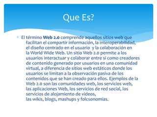 ∗ El término Web 2.0 comprende aquellos sitios web que
facilitan el compartir información, la interoperabilidad,
el diseño centrado en el usuario y la colaboración en
la World Wide Web. Un sitio Web 2.0 permite a los
usuarios interactuar y colaborar entre sí como creadores
de contenido generado por usuarios en una comunidad
virtual, a diferencia de sitios web estáticos donde los
usuarios se limitan a la observación pasiva de los
contenidos que se han creado para ellos. Ejemplos de la
Web 2.0 son las comunidades web, los servicios web,
las aplicaciones Web, los servicios de red social, los
servicios de alojamiento de videos,
las wikis, blogs, mashups y folcsonomías.
Que Es?
 