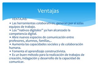∗ VENTAJAS:
• Las herramientas colaborativas, generan por si solas
equipos de trabajo.
• Los “nativos digitales” ya han alcanzado la
competencia digital.
• Abre nuevos espacios de comunicación entre
profesores, alumnos, familias,..
• Aumenta las capacidades sociales y de colaboración
humana.
• Fomenta el aprendizaje constructivista.
• Es un buen método para la realización de trabajos de
creación, indagación y desarrollo de la capacidad de
comunicar.
Ventajas
 