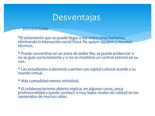 ∗ DESVENTAJAS:
*El aislamiento que se puede llegar a dar entre seres humanos,
eliminando la interacción social física. Re quiere equipos y recursos
técnicos.
* Puede convertirse en un arma de doble filo; se puede evidenciar si
no se guía correctamente y si no se mantiene un control estricto en su
uso.
* Los estudiantes a distancia cuentan con capital cultural acorde a su
mundo virtual.
* Más comodidad menos intimidad.
* El colaboracionismo abierto implica, en algunos casos, poca
profesionalidad y puede conducir a muy bajos niveles de calidad en los
contenidos de muchos sitios.
Desventajas
 