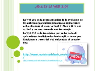 ¿QUÉ ES LA WEB 2.0?
La Web 2.0 es la representación de la evolución de
las aplicaciones tradicionales hacia aplicaciones
web enfocadas al usuario final. El Web 2.0 es una
actitud y no precisamente una tecnología.
La Web 2.0 es la transición que se ha dado de
aplicaciones tradicionales hacia aplicaciones que
funcionan a través del web enfocadas al usuario
final
http://www.maestrosdelweb.com/editorial/web2
/
http://carmenalicialopez.files.wordpress.com/2009/09/web2-0.jpg
 