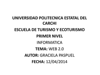 UNIVERSIDAD POLITECNICA ESTATAL DEL
CARCHI
ESCUELA DE TURISMO Y ECOTURISMO
PRIMER NIVEL
INFORMATICA
TEMA: WEB 2.0
AUTOR: GRACIELA PASPUEL
FECHA: 12/04/2014
 