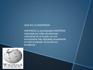 QUE ES LA WIKEPEDIA
WIKIPEDIA La enciclopedia WIKIPEDIA
redactada por miles de personas
voluntarias en el mundo, es una
enciclopedia mas utilizadas actualmente
en todo el planeta. Es la wiki por
excelencia.
 