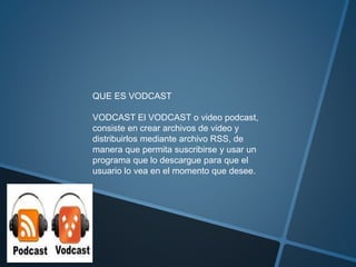 QUE ES VODCAST
VODCAST El VODCAST o video podcast,
consiste en crear archivos de video y
distribuirlos mediante archivo RSS, de
manera que permita suscribirse y usar un
programa que lo descargue para que el
usuario lo vea en el momento que desee.
 