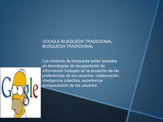 GOOGLE BUSQUEDA TRADICIONAL
BUSQUEDA TRADICIONAL
Los motores de búsqueda están basados
en tecnologías de recuperación de
información Incluyen en la ecuación de las
preferencias de los usuarios: colaboración,
inteligencia colectiva, experiencia
enriquecedora de los usuarios
 