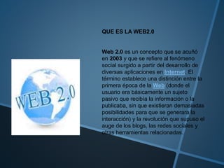 QUE ES LA WEB2.0
Web 2.0 es un concepto que se acuñó
en 2003 y que se refiere al fenómeno
social surgido a partir del desarrollo de
diversas aplicaciones en Internet. El
término establece una distinción entre la
primera época de la Web (donde el
usuario era básicamente un sujeto
pasivo que recibía la información o la
publicaba, sin que existieran demasiadas
posibilidades para que se generara la
interacción) y la revolución que supuso el
auge de los blogs, las redes sociales y
otras herramientas relacionadas.
 