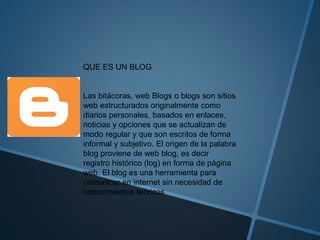 QUE ES UN BLOG
Las bitácoras, web Blogs o blogs son sitios
web estructurados originalmente como
diarios personales, basados en enlaces,
noticias y opciones que se actualizan de
modo regular y que son escritos de forma
informal y subjetivo. El origen de la palabra
blog proviene de web blog, es decir
registro histórico (log) en forma de página
web. El blog es una herramienta para
comunicar en internet sin necesidad de
conocimientos teóricos
 