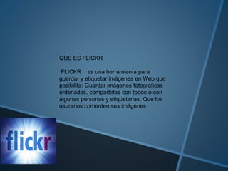 QUE ES FLICKR
FLICKR es una herramienta para
guardar y etiquetar imágenes en Web que
posibilita: Guardar imágenes fotográficas
ordenadas, compartirlas con todos o con
algunas personas y etiquetarlas. Que los
usurarios comenten sus imágenes
 