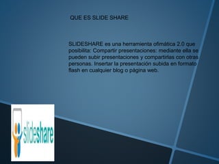 QUE ES SLIDE SHARE
SLIDESHARE es una herramienta ofimática 2.0 que
posibilita: Compartir presentaciones: mediante ella se
pueden subir presentaciones y compartirlas con otras
personas. Insertar la presentación subida en formato
flash en cualquier blog o página web.
 
