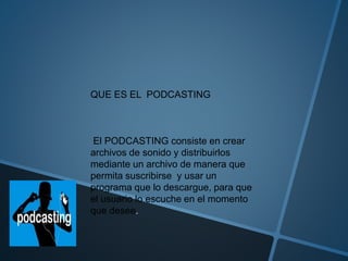 QUE ES EL PODCASTING
El PODCASTING consiste en crear
archivos de sonido y distribuirlos
mediante un archivo de manera que
permita suscribirse y usar un
programa que lo descargue, para que
el usuario lo escuche en el momento
que desee.
 