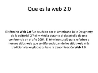 Que es la web 2.0
El término Web 2.0 fue acuñado por el americano Dale Dougherty
de la editorial O'Reilly Media durante el desarrollo de una
conferencia en el año 2004. El término surgió para referirse a
nuevos sitios web que se diferenciaban de los sitios web más
tradicionales englobados bajo la denominación Web 1.0.
 
