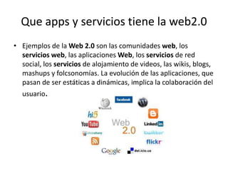 Que apps y servicios tiene la web2.0
• Ejemplos de la Web 2.0 son las comunidades web, los
servicios web, las aplicaciones Web, los servicios de red
social, los servicios de alojamiento de videos, las wikis, blogs,
mashups y folcsonomías. La evolución de las aplicaciones, que
pasan de ser estáticas a dinámicas, implica la colaboración del
usuario.
 