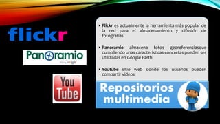 • Flickr es actualmente la herramienta más popular de
la red para el almacenamiento y difusión de
fotografías.
• Panoramio almacena fotos georeferenciasque
cumpliendo unas características concretas pueden ser
utilizadas en Google Earth
• Youtube sitio web donde los usuarios pueden
compartir videos
Repositorios
multimedia
 