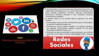• “Una red social es una estructura social compuesta de personas , las
cuales están conectadas por uno o varios tipos de relaciones, tales
como amistad, parentesco, intereses comunes, intercambios
económicos, relaciones sexuales, o que comparten creencias,
conocimiento o prestigio”
• La división clásica en los portales Web se aplicada a las redes
sociales:
• Horizontales: buscan proveer herramientas para la interrelación
en general: Facebook,Google+,Hi5.
• Verticales por tipo de usuario: dirigidos a un público específico,
por ejemplo, profesionales LinkedIn, amantes de los gatos
MyCatSpace, tejedoras Ravelry, etc
• Verticales por tipo de actividad: los que promueven una actividad
particular, como Videos YouTube, MicroblogginTwitter, compras,
etc.
Redes
Sociales
VIDEO
https://www.youtube.com/watch?v=Jo
s7CADwzss
 