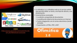 • La ofimática 2.0 u ofimática web es el servicio online
que permite editar un texto, una hoja de cálculo y una
presentación.
• Características avanzadas
• La edición compartida de documentos
• La publicación abierta de documentos en Internet
• Fuerte integración con el correo electrónico (email
entrada)
• Exportación a HTML, PDF y ODF
Ofimática
2.0
VIDEO
https://www.youtube.com/watch?v=5C
GP_jFk7fI&feature=youtu.be
 