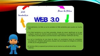 •Generalmente a la Web 3.0 se le considera la Web semántica pero puede ser mucho
más
•“La Web Semántica es una Web extendida, dotada de mayor significado en la que
cualquier usuario en Internet podrá encontrar respuestas a sus preguntas de forma
más rápida y sencilla gracias a una información mejor definida” Definición del W3C.
•La red se transforma en una base de datos, un movimiento hacia los contenidos
accesibles por múltiples aplicaciones, empuje a las tecnologías de inteligencia artificial,
la Web 3D, la web geoespacial.
•El término Web 3.0 apareció por primera vez en 2006 en un artículo de Jeffrey
Zeldman.
 