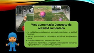 Web aumentada: Concepto de
realidad aumentada
•La realidad aumentada es una tecnología que añade a la realidad
lo virtual.
•No hay que confundirlo con realidad virtual que es netamente
virtual
•Realidad Aumentada = entorno real + virtual
•Actualmente el sistema de navegación aumentada más popular es
el pluginde Firefox GreaseMonkey(Gmonkey)
 
