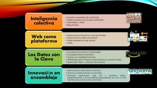 •Usuarios creadores de contenido
•Mejor cuantos más usuarios participen
•Sitios Read / Write
•Reputación
Inteligencia
colectiva
•Aplicaciones Internet en vez de Portales
•Acercamiento Web al escritorio
•Mejor experiencia del usuario
•AJAX
Web como
plataforma
•Los datos son el nuevo “Intel Inside”
•La riqueza está en los datos
•Acceso en múltiples formatos
•APIs(Application Programming Interface) y servicios Web
•Aplicación Web = conjunto de servicios
Los Datos son
la Clave
•Aplicaciones orientadas a servicios
•Nuevas combinaciones no previstas
•Mashups (aplicación que usa y combina datos,
presentaciones y funcionalidad procedentes de una o más
fuentes para crear nuevos servicios)
Innovación en
ensamblaje
 