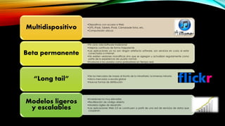 •Dispositivos con acceso a Web
•GPS, iPads, Tablets, iPods, Cámarasde fotos, etc.
•Computación ubicua
Multidispositivo
•Fin ciclo vida Software tradicional
•Mejoras continuas de forma trasparente
•Las aplicaciones ya no son ningún artefacto software, son servicios en curso al estar
conectados a Internet.
•No existen versiones monolíticas sino que se agregan y actualizan regularmente como
parte de la experiencia de usuario normal.
•involucra a los usuarios como probadores en tiempo real.
Beta permanente
•De los mercados de masas al triunfo de lo minoritario: la inmensa minoría
•Micro-mercados a escala global
•Nuevas formas de distribución
“Long tail”
•Inversiones no muy elevadas
•Reutilización de código abierto
•Modelos ágiles de desarrollo
•Las aplicaciones Web 2.0 se construyen a partir de una red de servicios de datos que
cooperan.
Modelos ligeros
y escalables
 