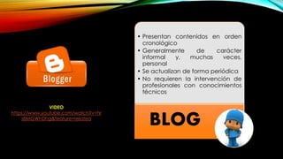 • Presentan contenidos en orden
cronológico
• Generalmente de carácter
informal y, muchas veces,
personal
• Se actualizan de forma periódica
• No requieren la intervención de
profesionales con conocimientos
técnicos
BLOG
VIDEO
https://www.youtube.com/watch?v=hr
s8MGWhDhg&feature=related
 