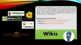 •Un Wiki es una herramienta que nos permite hacer páginas web de
una forma fácil y rápida; además es una herramienta catalogado
como Web 2.0, según González y otros (2006), apuntan que una
wiki es un sitio web en donde se aceptan que los usuarios creen,
editen, borren o modifiquen el contenido de las páginas, de una
forma interactiva, fácil y rápida.
•
•Herramientas para construir wikis
•MediaWiki (http://www.mediawiki.org/wiki/MediaWiki/es)
• PBWorks (http://www.pbworks.com/index.html)
• Wikispaces (https://www.wikispaces.com/)
WikisVIDEO
https://www.youtube.com/watch?v=jIg
k8v74IZg
 