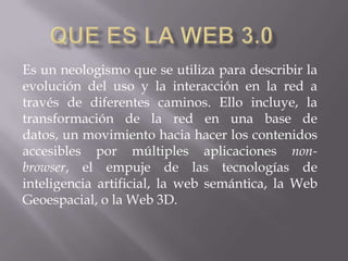 Que es la web 3.0 Es un neologismo que se utiliza para describir la evolución del uso y la interacción en la red a través de diferentes caminos. Ello incluye, la transformación de la red en una base de datos, un movimiento hacia hacer los contenidos accesibles por múltiples aplicaciones non-browser, el empuje de las tecnologías de inteligencia artificial, la web semántica, la Web Geoespacial, o la Web 3D. 