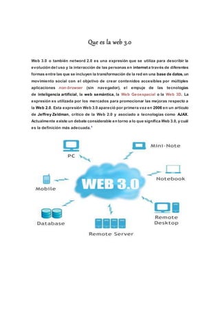 Que es la web 3.0
Web 3.0 o también netword 2.0 es una expresión que se utiliza para describir la
evolución del uso y la interacción de las personas en internet a través de diferentes
formas entre las que se incluyen la transformación de la red en una base de datos,un
movimiento social con el objetivo de crear contenidos accesibles por múltiples
aplicaciones non-browser (sin navegador), el empuje de las tecnologías
de inteligencia artificial, la web semántica, la Web Geoespacial o la Web 3D. La
expresión es utilizada por los mercados para promocionar las mejoras respecto a
la Web 2.0. Esta expresión Web 3.0 apareció por primera vez en 2006 en un artículo
de Jeffrey Zeldman, crítico de la Web 2.0 y asociado a tecnologías como AJAX.
Actualmente existe un debate considerable en torno a lo que significa Web 3.0, y cuál
es la definición más adecuada.1
 