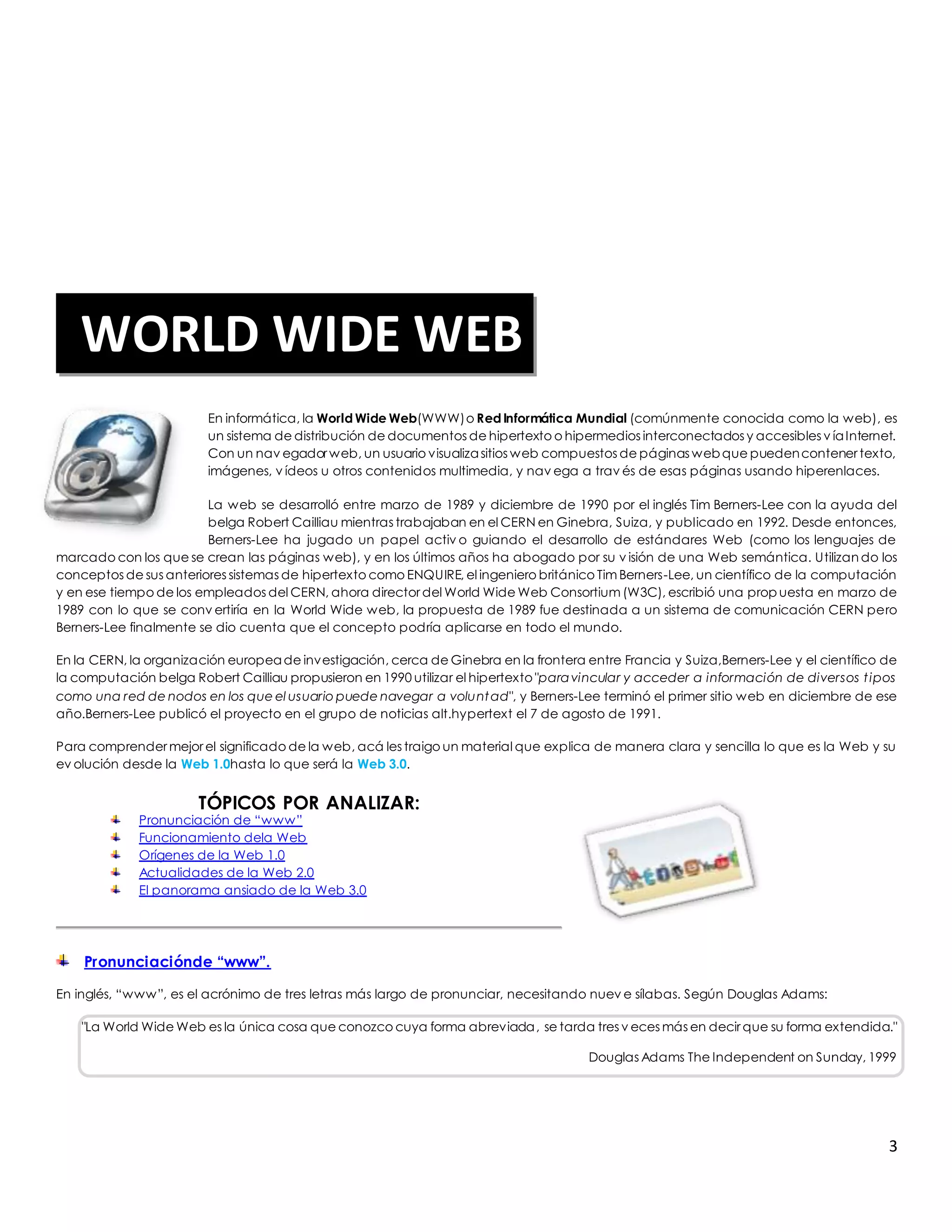 En informática, la World Wide Web(WWW) o Red Informática Mundial (comúnmente conocida como la web), es 
un sistema de distribución de documentos de hipertexto o hipermedios interconectados y accesibles v ía Internet. 
Con un nav egador web, un usuario visualiza sitios web compuestos de páginas web que pueden contener texto, 
imágenes, v ídeos u otros contenidos multimedia, y nav ega a trav és de esas páginas usando hiperenlaces. 
La web se desarrolló entre marzo de 1989 y diciembre de 1990 por el inglés Tim Berners-Lee con la ayuda del 
belga Robert Cailliau mientras trabajaban en el CERN en Ginebra, Suiza, y publicado en 1992. Desde entonces, 
Berners-Lee ha jugado un papel activ o guiando el desarrollo de estándares Web (como los lenguajes de 
marcado con los que se crean las páginas web), y en los últimos años ha abogado por su v isión de una Web semántica. Utilizando los 
conceptos de sus anteriores sistemas de hipertexto como ENQUIRE, el ingeniero británico Tim Berners-Lee, un científico de la computación 
y en ese tiempo de los empleados del CERN, ahora director del World Wide Web Consortium (W3C), escribió una propuesta en marzo de 
1989 con lo que se conv ertiría en la World Wide web, la propuesta de 1989 fue destinada a un sistema de comunicación CERN pero 
Berners-Lee finalmente se dio cuenta que el concepto podría aplicarse en todo el mundo. 
En la CERN, la organización europea de investigación, cerca de Ginebra en la frontera entre Francia y Suiza,Berners-Lee y el científico de 
la computación belga Robert Cailliau propusieron en 1990 utilizar el hipertexto "para vincular y acceder a información de diversos t ipos 
como una red de nodos en los que el usuario puede navegar a voluntad", y Berners-Lee terminó el primer sitio web en diciembre de ese 
año.Berners-Lee publicó el proyecto en el grupo de noticias alt.hypertext el 7 de agosto de 1991. 
Para comprender mejor el significado de la web, acá les traigo un material que explica de manera clara y sencilla lo que es la Web y su 
ev olución desde la Web 1.0hasta lo que será la Web 3.0. 
3 
TÓPICOS POR ANALIZAR: 
Pronunciación de “www” 
Funcionamiento dela Web 
Orígenes de la Web 1.0 
Actualidades de la Web 2.0 
El panorama ansiado de la Web 3.0 
Pronunciaciónde “www”. 
En inglés, “www”, es el acrónimo de tres letras más largo de pronunciar, necesitando nuev e sílabas. Según Douglas Adams: 
"La World Wide Web es la única cosa que conozco cuya forma abreviada, se tarda tres v eces más en decir que su forma extendida." 
Douglas Adams The Independent on Sunday, 1999 
WORLD WIDE WEB 
 