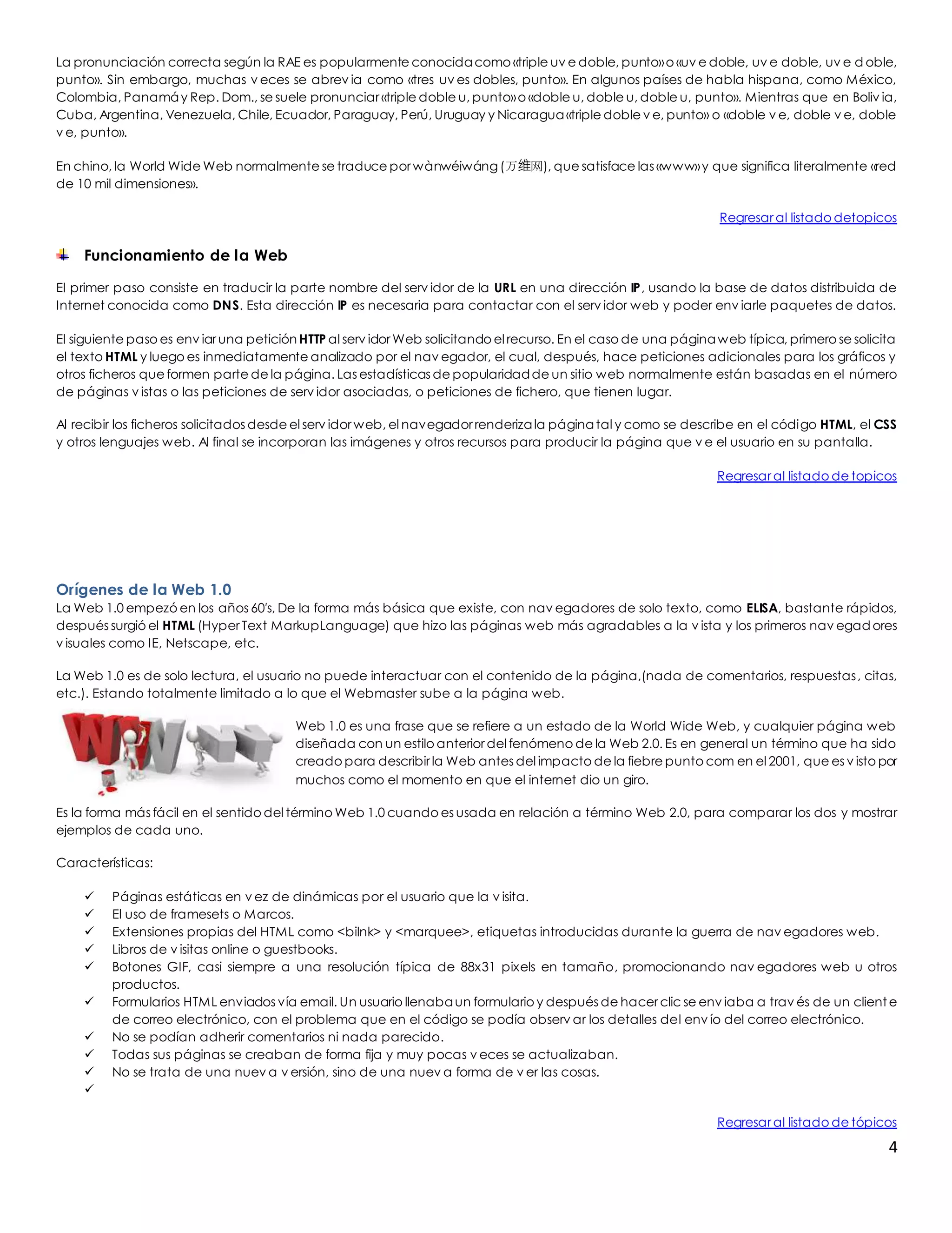 La pronunciación correcta según la RAE es popularmente conocida como «triple uv e doble, punto» o «uv e doble, uv e doble, uv e doble, 
punto». Sin embargo, muchas v eces se abrev ia como «tres uv es dobles, punto». En algunos países de habla hispana, como México, 
Colombia, Panamá y Rep. Dom., se suele pronunciar «triple doble u, punto» o «doble u, doble u, doble u, punto». Mientras que en Boliv ia, 
Cuba, Argentina, Venezuela, Chile, Ecuador, Paraguay, Perú, Uruguay y Nicaragua «triple doble v e, punto» o «doble v e, doble v e, doble 
v e, punto». 
En chino, la World Wide Web normalmente se traduce por wànwéiwáng (万维网), que satisface las «www» y que significa literalmente «red 
de 10 mil dimensiones». 
Regresar al listado detopicos 
4 
Funcionamiento de la Web 
El primer paso consiste en traducir la parte nombre del serv idor de la URL en una dirección IP, usando la base de datos distribuida de 
Internet conocida como DNS. Esta dirección IP es necesaria para contactar con el serv idor web y poder env iarle paquetes de datos. 
El siguiente paso es env iar una petición HTTP al serv idor Web solicitando el recurso. En el caso de una página web típica, primero se solicita 
el texto HTML y luego es inmediatamente analizado por el nav egador, el cual, después, hace peticiones adicionales para los gráficos y 
otros ficheros que formen parte de la página. Las estadísticas de popularidad de un sitio web normalmente están basadas en el número 
de páginas v istas o las peticiones de serv idor asociadas, o peticiones de fichero, que tienen lugar. 
Al recibir los ficheros solicitados desde el serv idor web, el navegador renderiza la página tal y como se describe en el código HTML, el CSS 
y otros lenguajes web. Al final se incorporan las imágenes y otros recursos para producir la página que v e el usuario en su pantalla. 
Regresar al listado de topicos 
Orígenes de la Web 1.0 
La Web 1.0 empezó en los años 60′s, De la forma más básica que existe, con nav egadores de solo texto, como ELISA, bastante rápidos, 
después surgió el HTML (Hyper Text MarkupLanguage) que hizo las páginas web más agradables a la v ista y los primeros nav egadores 
v isuales como IE, Netscape, etc. 
La Web 1.0 es de solo lectura, el usuario no puede interactuar con el contenido de la página,(nada de comentarios, respuestas , citas, 
etc.). Estando totalmente limitado a lo que el Webmaster sube a la página web. 
Web 1.0 es una frase que se refiere a un estado de la World Wide Web, y cualquier página web 
diseñada con un estilo anterior del fenómeno de la Web 2.0. Es en general un término que ha sido 
creado para describir la Web antes del impacto de la fiebre punto com en el 2001, que es v isto por 
muchos como el momento en que el internet dio un giro. 
Es la forma más fácil en el sentido del término Web 1.0 cuando es usada en relación a término Web 2.0, para comparar los dos y mostrar 
ejemplos de cada uno. 
Características: 
 Páginas estáticas en v ez de dinámicas por el usuario que la v isita. 
 El uso de framesets o Marcos. 
 Extensiones propias del HTML como <bilnk> y <marquee>, etiquetas introducidas durante la guerra de nav egadores web. 
 Libros de v isitas online o guestbooks. 
 Botones GIF, casi siempre a una resolución típica de 88x31 pixels en tamaño, promocionando nav egadores web u otros 
productos. 
 Formularios HTML enviados vía email. Un usuario llenaba un formulario y después de hacer clic se env iaba a trav és de un client e 
de correo electrónico, con el problema que en el código se podía observ ar los detalles del env ío del correo electrónico. 
 No se podían adherir comentarios ni nada parecido. 
 Todas sus páginas se creaban de forma fija y muy pocas v eces se actualizaban. 
 No se trata de una nuev a v ersión, sino de una nuev a forma de v er las cosas. 
 
Regresar al listado de tópicos 
 