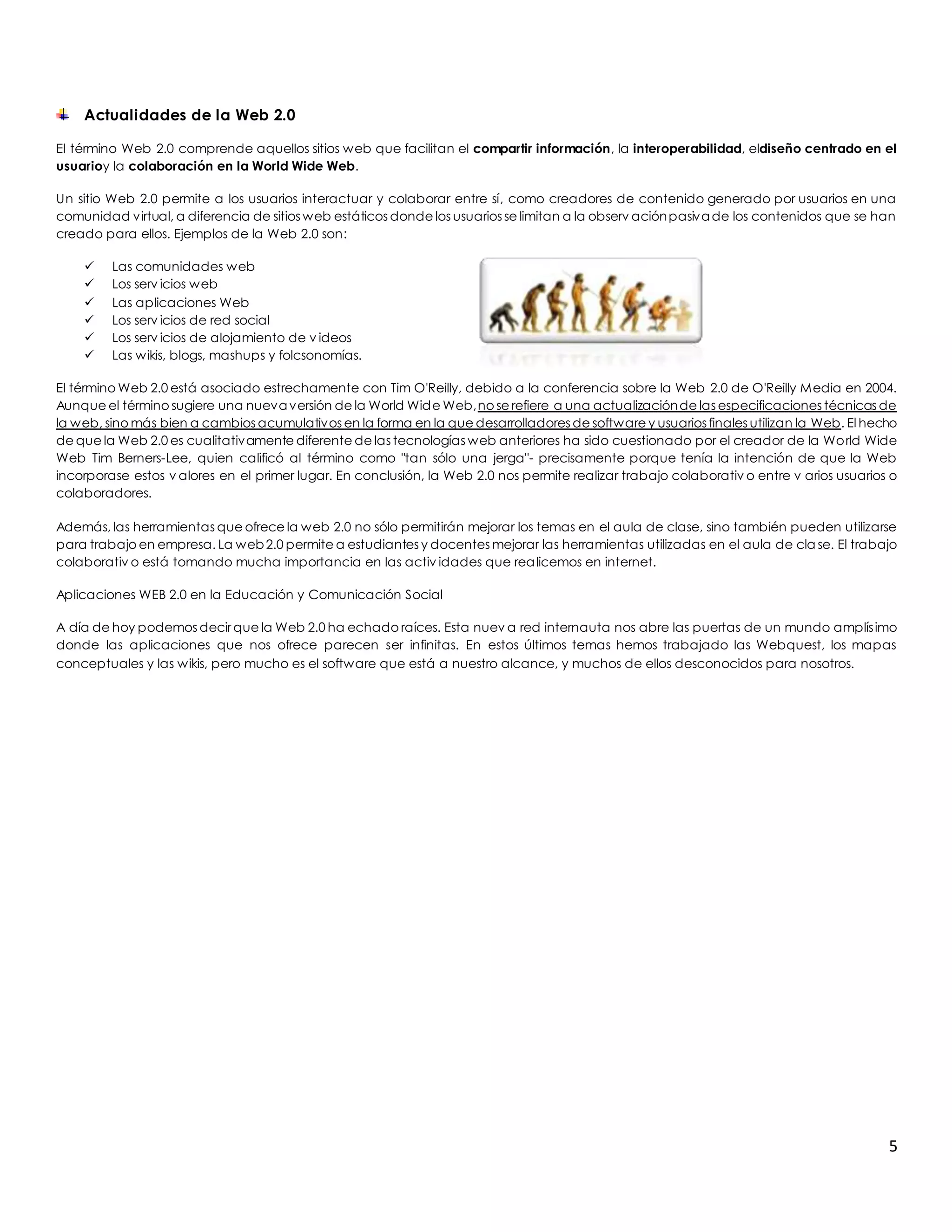 5 
Actualidades de la Web 2.0 
El término Web 2.0 comprende aquellos sitios web que facilitan el compartir información, la interoperabilidad, eldiseño centrado en el 
usuarioy la colaboración en la World Wide Web. 
Un sitio Web 2.0 permite a los usuarios interactuar y colaborar entre sí, como creadores de contenido generado por usuarios en una 
comunidad virtual, a diferencia de sitios web estáticos donde los usuarios se limitan a la observ ación pasiva de los contenidos que se han 
creado para ellos. Ejemplos de la Web 2.0 son: 
 Las comunidades web 
 Los serv icios web 
 Las aplicaciones Web 
 Los serv icios de red social 
 Los serv icios de alojamiento de v ideos 
 Las wikis, blogs, mashups y folcsonomías. 
El término Web 2.0 está asociado estrechamente con Tim O'Reilly, debido a la conferencia sobre la Web 2.0 de O'Reilly Media en 2004. 
Aunque el término sugiere una nueva versión de la World Wide Web, no se refiere a una actualización de las especificaciones técnicas de 
la web, sino más bien a cambios acumulativos en la forma en la que desarrolladores de software y usuarios finales utilizan la Web. El hecho 
de que la Web 2.0 es cualitativamente diferente de las tecnologías web anteriores ha sido cuestionado por el creador de la World Wide 
Web Tim Berners-Lee, quien calificó al término como "tan sólo una jerga"- precisamente porque tenía la intención de que la Web 
incorporase estos v alores en el primer lugar. En conclusión, la Web 2.0 nos permite realizar trabajo colaborativ o entre v arios usuarios o 
colaboradores. 
Además, las herramientas que ofrece la web 2.0 no sólo permitirán mejorar los temas en el aula de clase, sino también pueden utilizarse 
para trabajo en empresa. La web 2.0 permite a estudiantes y docentes mejorar las herramientas utilizadas en el aula de clase. El trabajo 
colaborativ o está tomando mucha importancia en las activ idades que realicemos en internet. 
Aplicaciones WEB 2.0 en la Educación y Comunicación Social 
A día de hoy podemos decir que la Web 2.0 ha echado raíces. Esta nuev a red internauta nos abre las puertas de un mundo amplís imo 
donde las aplicaciones que nos ofrece parecen ser infinitas. En estos últimos temas hemos trabajado las Webquest, los mapas 
conceptuales y las wikis, pero mucho es el software que está a nuestro alcance, y muchos de ellos desconocidos para nosotros. 
 