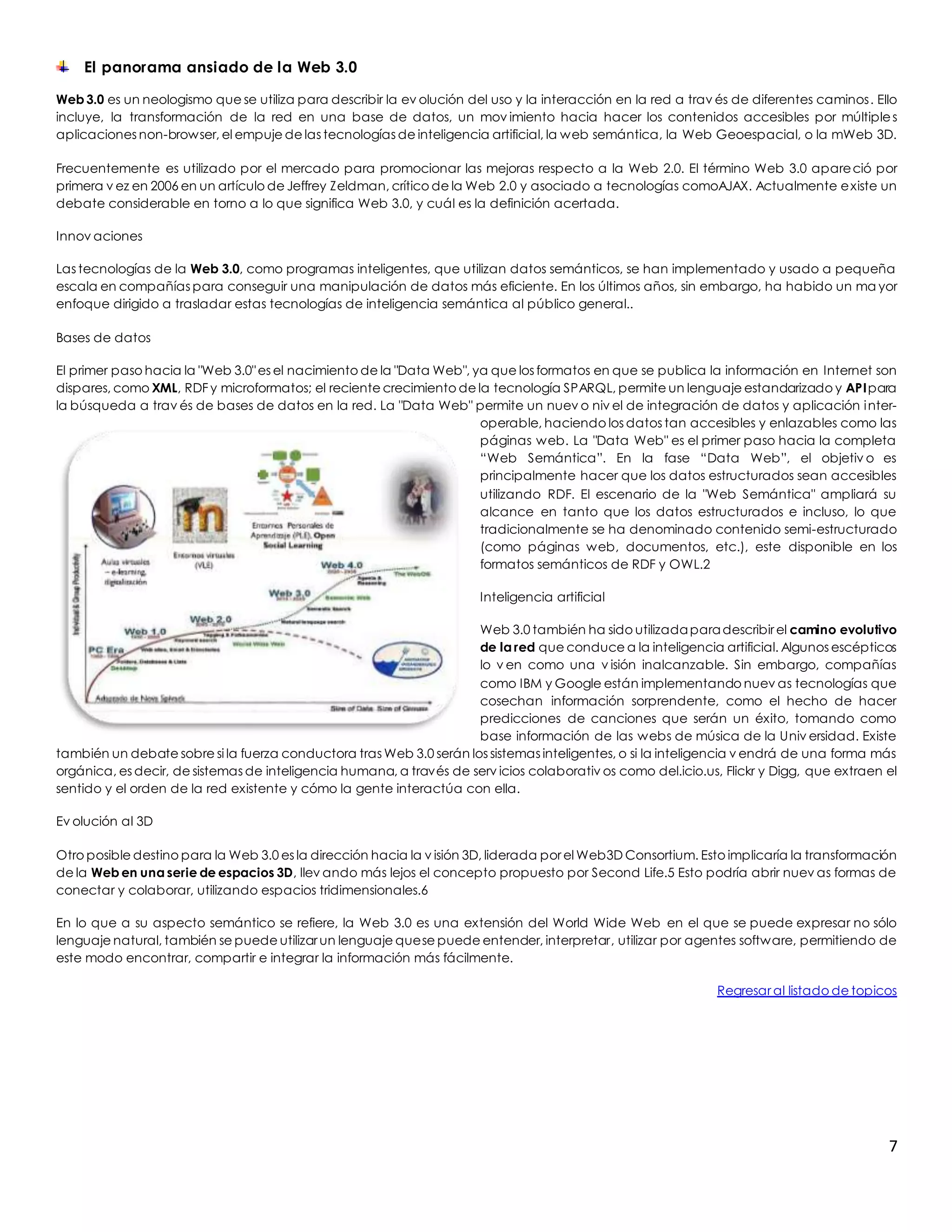 7 
El panorama ansiado de la Web 3.0 
Web 3.0 es un neologismo que se utiliza para describir la ev olución del uso y la interacción en la red a trav és de diferentes caminos. Ello 
incluye, la transformación de la red en una base de datos, un mov imiento hacia hacer los contenidos accesibles por múltiples 
aplicaciones non-browser, el empuje de las tecnologías de inteligencia artificial, la web semántica, la Web Geoespacial, o la mWeb 3D. 
Frecuentemente es utilizado por el mercado para promocionar las mejoras respecto a la Web 2.0. El término Web 3.0 apareció por 
primera v ez en 2006 en un artículo de Jeffrey Zeldman, crítico de la Web 2.0 y asociado a tecnologías comoAJAX. Actualmente existe un 
debate considerable en torno a lo que significa Web 3.0, y cuál es la definición acertada. 
Innov aciones 
Las tecnologías de la Web 3.0, como programas inteligentes, que utilizan datos semánticos, se han implementado y usado a pequeña 
escala en compañías para conseguir una manipulación de datos más eficiente. En los últimos años, sin embargo, ha habido un ma yor 
enfoque dirigido a trasladar estas tecnologías de inteligencia semántica al público general.. 
Bases de datos 
El primer paso hacia la "Web 3.0" es el nacimiento de la "Data Web", ya que los formatos en que se publica la información en Internet son 
dispares, como XML, RDF y microformatos; el reciente crecimiento de la tecnología SPARQL, permite un lenguaje estandarizado y API para 
la búsqueda a trav és de bases de datos en la red. La "Data Web" permite un nuev o niv el de integración de datos y aplicación inter-operable, 
haciendo los datos tan accesibles y enlazables como las 
páginas web. La "Data Web" es el primer paso hacia la completa 
“Web Semántica”. En la fase “Data Web”, el objetiv o es 
principalmente hacer que los datos estructurados sean accesibles 
utilizando RDF. El escenario de la "Web Semántica" ampliará su 
alcance en tanto que los datos estructurados e incluso, lo que 
tradicionalmente se ha denominado contenido semi-estructurado 
(como páginas web, documentos, etc.), este disponible en los 
formatos semánticos de RDF y OWL.2 
Inteligencia artificial 
Web 3.0 también ha sido utilizada para describir el camino evolutivo 
de la red que conduce a la inteligencia artificial. Algunos escépticos 
lo v en como una v isión inalcanzable. Sin embargo, compañías 
como IBM y Google están implementando nuev as tecnologías que 
cosechan información sorprendente, como el hecho de hacer 
predicciones de canciones que serán un éxito, tomando como 
base información de las webs de música de la Univ ersidad. Existe 
también un debate sobre si la fuerza conductora tras Web 3.0 serán los sistemas inteligentes, o si la inteligencia v endrá de una forma más 
orgánica, es decir, de sistemas de inteligencia humana, a través de serv icios colaborativ os como del.icio.us, Flickr y Digg, que extraen el 
sentido y el orden de la red existente y cómo la gente interactúa con ella. 
Ev olución al 3D 
Otro posible destino para la Web 3.0 es la dirección hacia la v isión 3D, liderada por el Web3D Consortium. Esto implicaría la transformación 
de la Web en una serie de espacios 3D, llev ando más lejos el concepto propuesto por Second Life.5 Esto podría abrir nuev as formas de 
conectar y colaborar, utilizando espacios tridimensionales.6 
En lo que a su aspecto semántico se refiere, la Web 3.0 es una extensión del World Wide Web en el que se puede expresar no sólo 
lenguaje natural, también se puede utilizar un lenguaje que se puede entender, interpretar, utilizar por agentes software, permitiendo de 
este modo encontrar, compartir e integrar la información más fácilmente. 
Regresar al listado de topicos 
