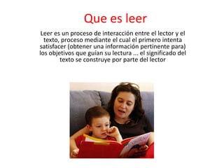 Que es leer Leer es un proceso de interacción entre el lector y el texto, proceso mediante el cual el primero intenta satisfacer (obtener una información pertinente para) los objetivos que guían su lectura ... el significado del texto se construye por parte del lector 