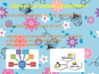 ¿Qué es un Sistema Operativo?
• es el software básico de una computadora
• administrar los recursos de la PC.
• coordinan el hardware y organizar archivos
y directorios en dispositivos de
almacenamiento.
 