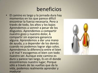 beneficios
• El camino es largo y la jornada dura hay
  momentos en los que parece difícil
  encontrar la fuerza necesaria. Pero a
  través de todo, los altos y los bajos
  Aprendemos a sonreír a pesar de los
  disgustos. Aprendemos a compartir
  nuestro gozo y nuestro dolor, A
  compartir sin esperara ganancia
  alguna. Aprendemos a dar una mano
  de ayuda, y a depender de los demás
  cuando no podemos lograr algo solos.
  Aprendemos la diferencia entre el bien
  y el mal Y escogemos el bien con todo
  nuestro ser. Aunque este camino es
  duro y parece tan largo, Es en él donde
  encontremos nuestro lugar; Porque
  sólo a través de las vueltas que da la
  vida, podemos realmente aprender y
  madurar
 