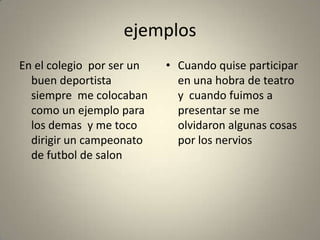 ejemplos
En el colegio por ser un   • Cuando quise participar
  buen deportista            en una hobra de teatro
  siempre me colocaban       y cuando fuimos a
  como un ejemplo para       presentar se me
  los demas y me toco        olvidaron algunas cosas
  dirigir un campeonato      por los nervios
  de futbol de salon
 