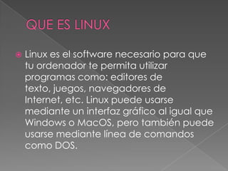    Linux es el software necesario para que
    tu ordenador te permita utilizar
    programas como: editores de
    texto, juegos, navegadores de
    Internet, etc. Linux puede usarse
    mediante un interfaz gráfico al igual que
    Windows o MacOS, pero también puede
    usarse mediante línea de comandos
    como DOS.
 