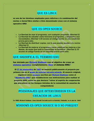 Que es linux
es uno de los términos empleados para referirse a la combinación del
núcleo o kernel libre similar a Unix denominado Linux con el sistema
operativo GNU


                          que es open source
       La libertad de usar el programa, con cualquier propósito (libertad 0).
       La libertad de estudiar cómo funciona el programa, y adaptarlo a tus
       necesidades (libertad 1).El acceso al código fuente es una condición
       previa para esto.
       La libertad de distribuir copias, con lo que puedes ayudar a tu vecino
       (libertad 2).
       La libertad de mejorar el programa y hacer públicas las mejoras a los
       demás, de modo que toda la comunidad se beneficie. (libertad 3). El
       acceso al código fuente es un requisito previo para esto.


Que siginifica el termino gnu
fue iniciado por Richard Stallman con el objetivo de crear un
sistema operativo completamente libre: el sistema GNU.1

  El 27 de septiembre de 1983 se anunció públicamente el proyecto por
primera vez en el grupo de noticias net.unix-wizards. Al anuncio original,
      siguieron otros ensayos escritos por Richard Stallman como el
 "Manifiesto GNU", que establecieron sus motivaciones para realizar el
 proyecto GNU, entre las que destaca "volver al espíritu de cooperación
 que prevaleció en los tiempos iniciales de la comunidad de usuarios de
                                       computadoras


       Personajes que intervinieron en la
                            creacion de linux
En 1983 Richard Stallman, Linus Benedit Torvalds nació en Helsinki, Finlándia, en el año de 1969.


    Windows es open source si o no porque?
 